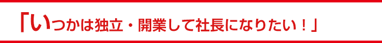 「いつかは独立・開業して社長になりたい！」