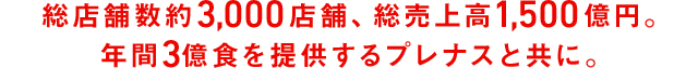 総店舗数約3,000店舗、総売上高1,500億円。年間3億食を提供するプレナスと共に。