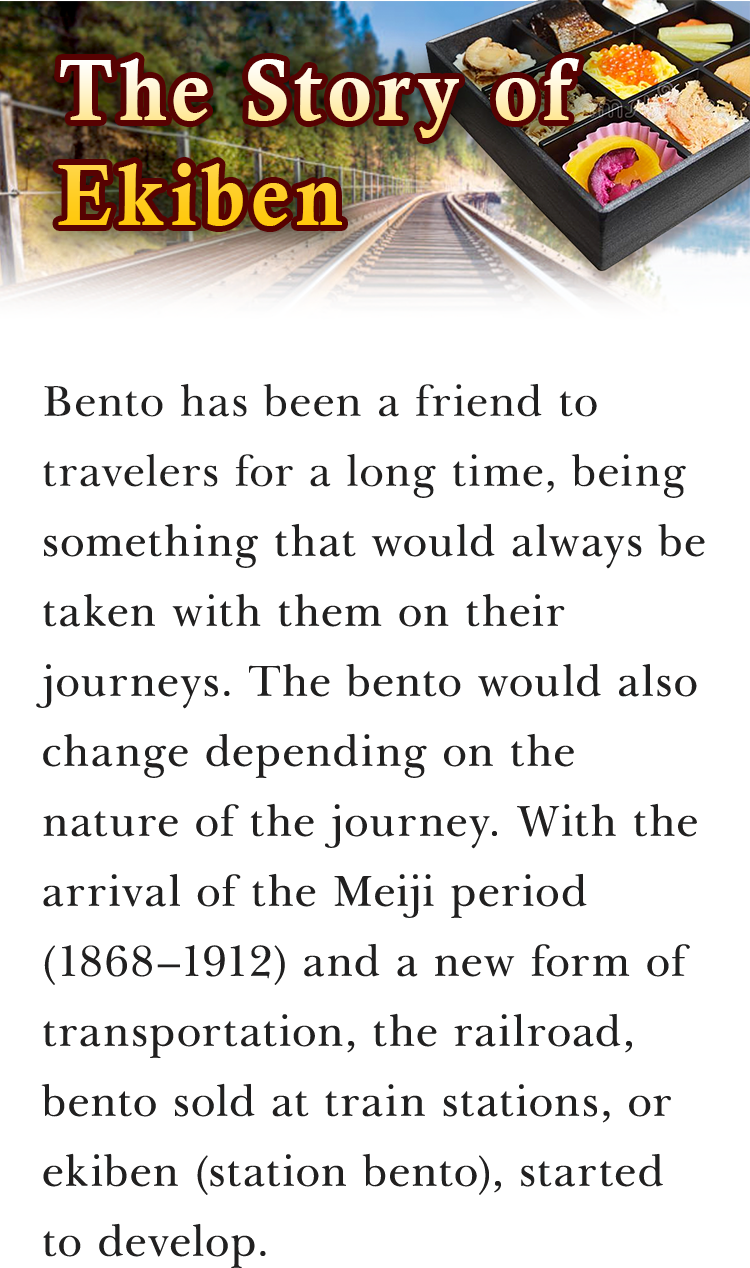 The Story of Ekiben Bento has been a friend to travelers for a long time, being something that would always be taken with them on their journeys. The bento would also change depending on the nature of the journey. With the arrival of the Meiji period (1868–1912) and a new form of transportation, the railroad, bento sold at train stations, or ekiben (station bento), started to develop.