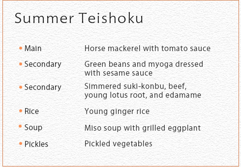 Summer Teishoku Main Horse mackerel with tomato sauce Secondary Green beans and myoga dressed with sesame sauce Secondary Simmered suki-konbu, beef, young lotus root, and edamame Rice Young ginger rice Soup Miso soup with grilled eggplant Picklus Pickled vegetables