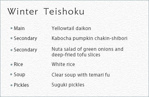 Winter Teishoku Main Yellowtail daikon Secondary Kabocha pumpkin chakin-shibori Secondary Nuta salad of green onions and deep-fried tofu slices Rice White rice Soup Clear soup with temari fu Picklus Suguki pickles