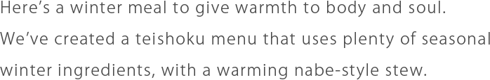 Here’s a winter meal to give warmth to body and soul. We’ve created a teishoku menu that uses plenty of seasonal winter ingredients, with a warming nabe-style stew.