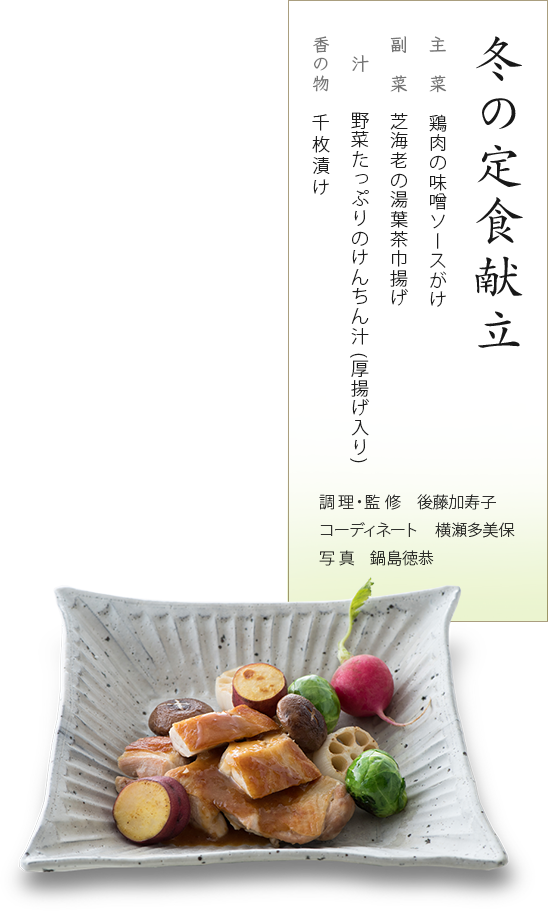 冬の定食献立：主菜 鶏肉の味噌ソースがけ、副菜 芝海老の湯葉茶巾揚げ、汁 野菜たっぷりのけんちん汁(厚揚げ入り)、香の物　千枚漬け。調理・監修　後藤加寿子、コーディネート 横瀬多美保、写真　鍋島徳恭