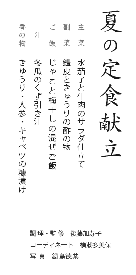 夏の定食献立　主菜：水茄子と牛肉のサラダ仕立て　副菜：鱧皮ときゅうりの酢の物　ご飯：じゃこと梅干しの混ぜご飯　汁：冬瓜のくず引き汁　香の物：きゅうり・人参・キャベツの糠漬け　調理・監修：後藤加寿子　コーディネート：横瀬多美保　写真：鍋島徳恭