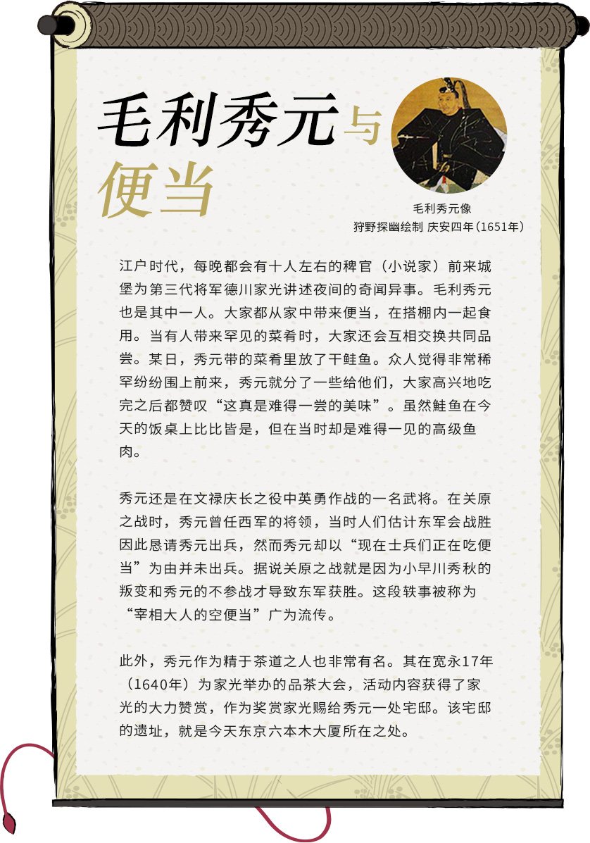 毛利秀元与便当 毛利秀元 狩野探幽绘制 庆安四年(1651年) 江户时代,每晚都会有十人左右的稗官(小说家)前来城堡为第三代将军德川家光讲述夜间的奇闻异事。毛利秀元也是其中一人。大家都从家中带来便当,在搭棚内一起食用。当有人带来罕见的菜肴时,大家还会互相交换共同品尝。某日,秀元带的菜肴里放了干鲑鱼。众人觉得非常稀罕纷纷围上前来,秀元就分了一些给他们,大家高兴地吃完之后都赞叹“这真是难得一尝的美味”。虽然鮭鱼在今天的饭桌上比比皆是,但在当时却是难得一见的高级鱼肉。秀元还是在文禄庆长之役中英勇作战的一名武将。在关原之战时,秀元曾任西军的将领,当时人们估计东军会战胜因此恳请秀元出兵,然而秀元却以“现在士兵们正在吃便当”为由并未出兵。据说关原之战就是因为小早川秀秋的叛变和秀元的不参战才导致东军获胜。这段轶事被称为“宰相大人的空便当”广为流传。此外,秀元作为精于茶道之人也非常有名。其在宽永17年(1640年)为家光举办的品茶大会,活动内容获得了家光的大力赞赏,作为奖赏家光赐给秀元一处宅邸。该宅邸的遗址,就是今天东京六本木大厦所在之处。