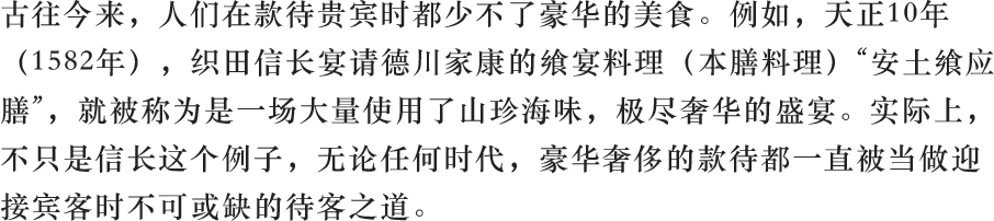 古往今来,人们在款待贵宾时都少不了豪华的美食。例如,天正10年(1582年),织田信长宴请德川家康的飨宴料理(本膳料理)“安土飨应膳”,就被称为是一场大量使用了山珍海味,极尽奢华的盛宴。实际上,不只是信长这个例子,无论任何时代,豪华奢侈的款待都一直被当做迎接宾客时不可或缺的待客之道。