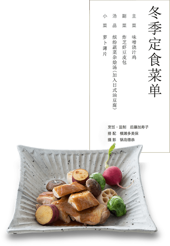 冬季定食菜单 主菜：味噌浇汁鸡 副菜：炸芝虾豆皮包 汤品：缤纷蔬菜杂烩汤（加入日式油豆腐） 小 菜：萝卜薄片 烹饪・监制 后藤加寿子　搭配 横濑多美保　摄影 锅岛德恭
