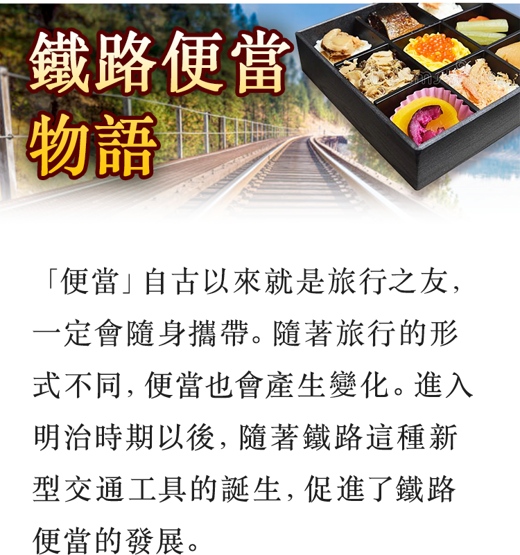 鐵路便當物語 「便當」自古以來就是旅行之友，一定會隨身攜帶。隨著旅行的形式不同，便當也會產生變化。進入明治時期以後，隨著鐵路這種新型交通工具的誕生，促進了鐵路便當的發展。
