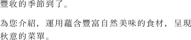 豐收的季節到了。為您介紹，運用蘊含豐富自然美味的食材，呈現秋意的菜單。