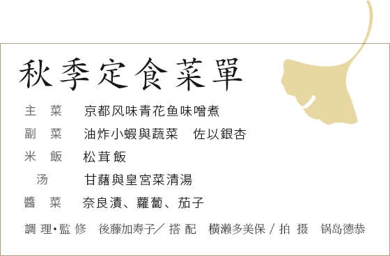 秋季定食菜單　主菜：京都风味青花鱼味噌煮　副菜：油炸小蝦與蔬菜　佐以銀杏　米飯：松茸飯　湯：甘藷與皇宮菜清湯　醬菜：奈良漬、蘿蔔、茄子　調 理・監 修　後藤加寿子／ 搭 配　横濑多美保 / 拍 摄　锅岛德恭