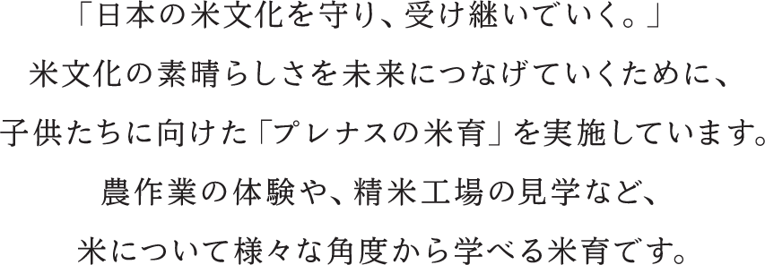 「日本の米文化を守り、受け継いでいく。」米文化の素晴らしさを未来につなげていくために、子供たちに向けた「プレナスの米育」を実施しています 農作業の体験や、精米工場の見学など、米について様々な角度から学べる米育です。