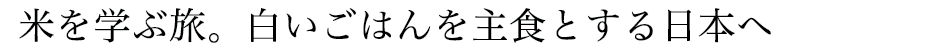 米を学ぶ旅。白いごはんを主食とする日本へ