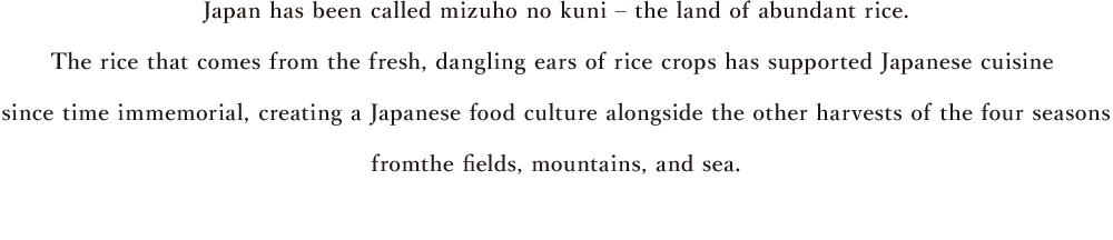 Japan has been called mizuho no kuni – the land of abundant rice. The rice that comes from the fresh, dangling ears of rice crops has supported Japanese cuisine since time immemorial, creating a Japanese food culture alongside the other harvests of the four seasons from the fields, mountains, and sea.