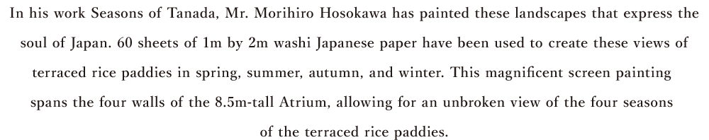 In his work Seasons of Tanada, Mr. Morihiro Hosokawa has painted these landscapes that express the　soul of Japan. 60 sheets of 1m by 2m washi Japanese paper have been used to create these views of terraced rice paddies in spring, summer, autumn, and winter. This magnificent screen painting spans the four walls of the 8.5m-tall Atrium, allowing for an unbroken view of the four seasons of the terraced rice paddies.