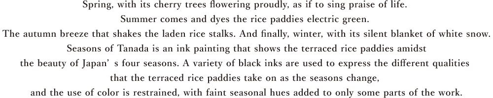 Spring, with its cherry trees flowering proudly, as if to sing praise of life. Summer comes and dyes the rice paddies electric green. The autumn breeze that shakes the laden rice stalks. And finally, winter, with its silent blanket of white snow.Seasons of Tanada is an ink painting that shows the terraced rice paddies amidst the beauty of Japan’s four seasons. A variety of black inks are used to express the different qualities that the terraced rice paddies take on as the seasons change, and the use of color is restrained, with faint seasonal hues added to only some parts of the work.