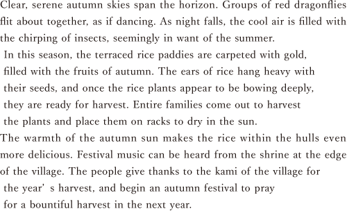 Clear, serene autumn skies span the horizon. Groups of red dragonflies flit about together, as if dancing. As night falls, the cool air is filled with the chirping of insects, seemingly in want of the summer. In this season, the terraced rice paddies are carpeted with gold, filled with the fruits of autumn. The ears of rice hang heavy with their seeds, and once the rice plants appear to be bowing deeply, they are ready for harvest. Entire families come out to harvest the plants and place them on racks to dry in the sun. The warmth of the autumn sun makes the rice within the hulls even more delicious. Festival music can be heard from the shrine at the edge of the village. The people give thanks to the kami of the village for the year’s harvest, and begin an autumn festival to pray for a bountiful harvest in the next year.