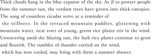 Thick clouds hang in the blue expanse of the sky. As if to protect people from the summer sun, the verdant trees have grown into thick canopies. The song of countless cicadas serve as a reminder of the stillness. In the terraced mountain paddies, glistening with mountain water, neat rows of young, green rice plants stir in the wind. Unwavering amid the blazing sun, the lush rice plants continue to grow and flourish. The rumbles of thunder carried on the wind, which has now cooled, may bring with them a summer shower.