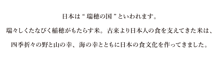 日本は“瑞穂の国”といわれます。瑞々しくたなびく稲穂がもたらす米。古来より日本人の食を支えてきた米は、四季折々の野と山の幸、海の幸とともに日本の食文化を作ってきました。