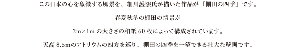 この日本の心を象徴する風景を、細川護熙氏が描いた作品が『棚田の四季』です。春夏秋冬の棚田の情景が2m×1mの大きさの和紙60枚によって構成されています。天高8.5ｍのアトリウムの四方を巡り、棚田の四季を一望できる壮大な壁画です。