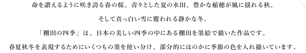 命を讃えるように咲き誇る春の桜、青々とした夏の水田、豊かな稲穂が風に揺れる秋、そして真っ白い雪に覆われる静かな冬。「棚田の四季」は、日本の美しい四季の中にある棚田を墨絵で描いた作品です。春夏秋冬を表現するためにいくつもの墨を使い分け、部分的にほのかに季節の色を入れ描いています。